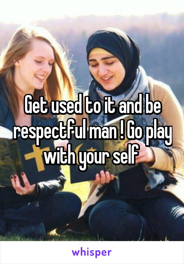 Get used to it and be respectful man ! Go play with your self 
