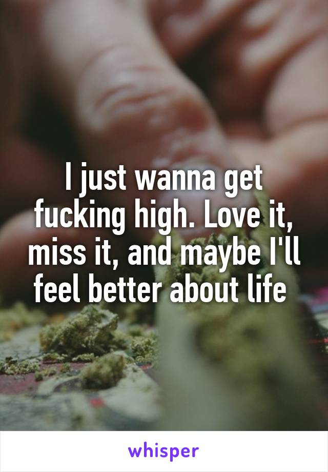 I just wanna get fucking high. Love it, miss it, and maybe I'll feel better about life 