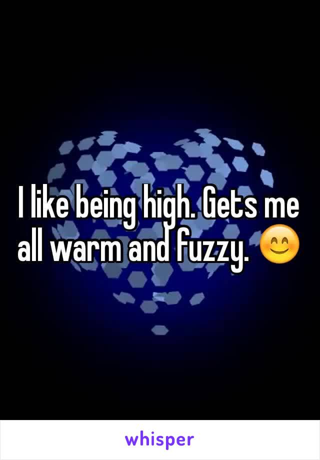 I like being high. Gets me all warm and fuzzy. 😊