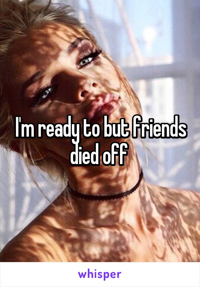 I'm ready to but friends died off 