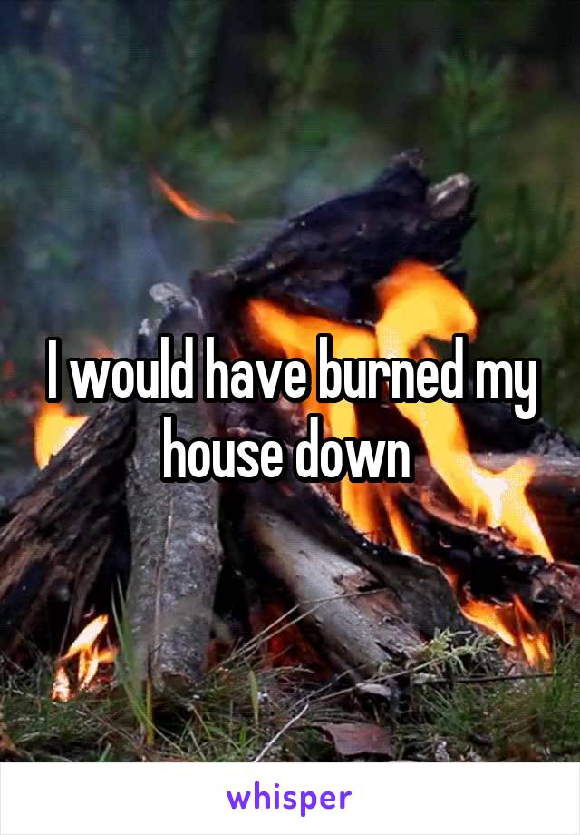 I would have burned my house down 