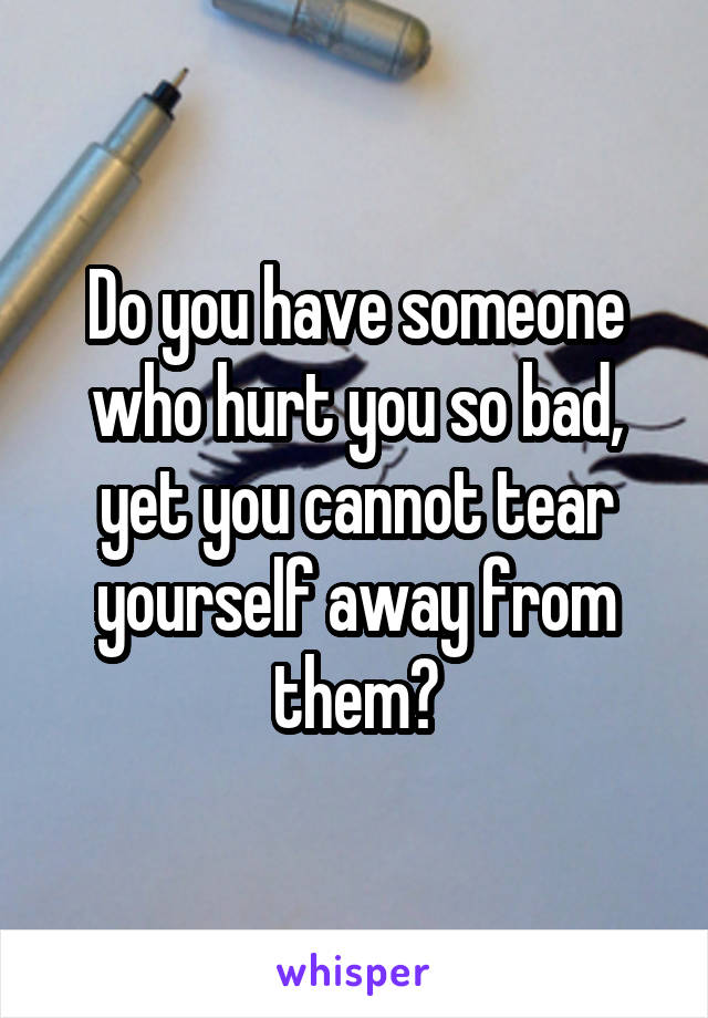Do you have someone who hurt you so bad, yet you cannot tear yourself away from them?