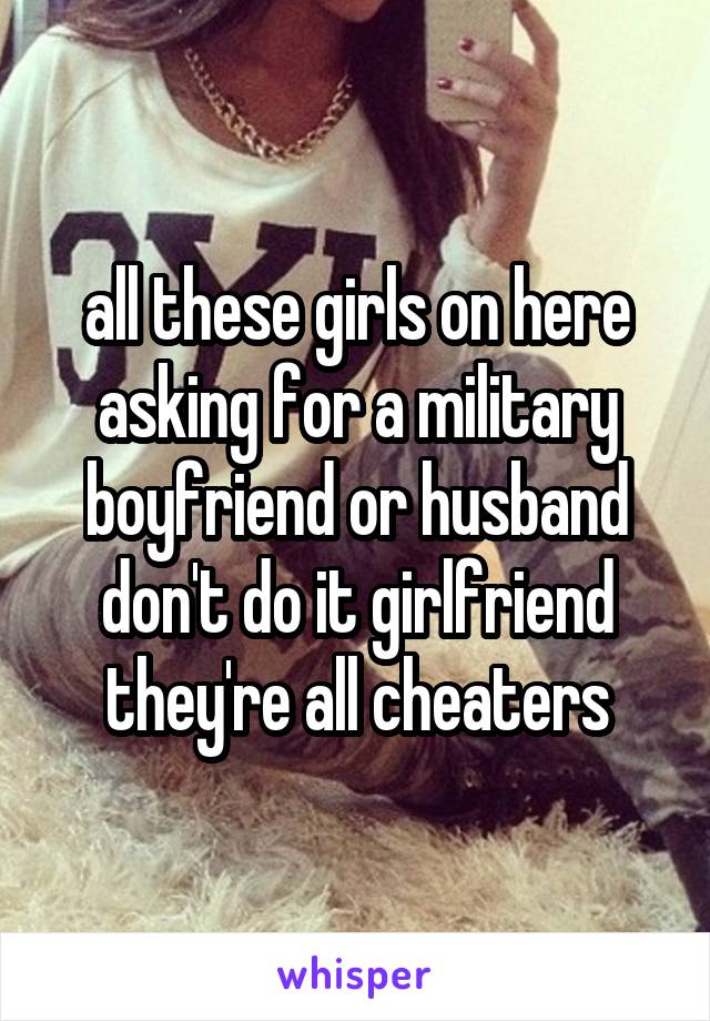 all these girls on here asking for a military boyfriend or husband don't do it girlfriend they're all cheaters