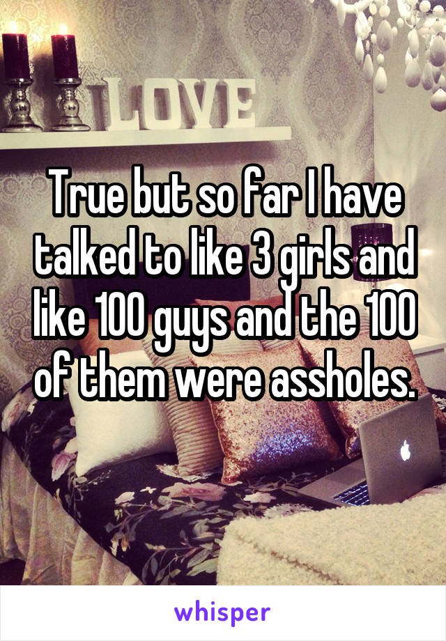 True but so far I have talked to like 3 girls and like 100 guys and the 100 of them were assholes. 