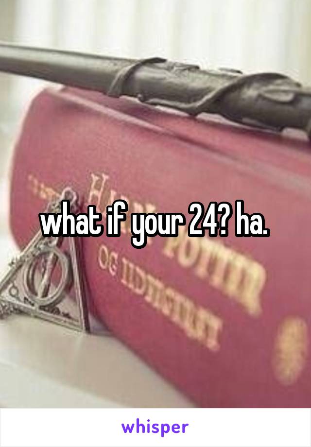 what if your 24? ha. 