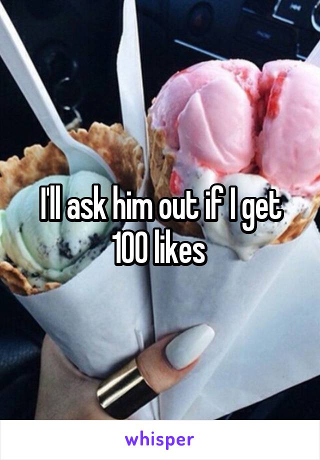 I'll ask him out if I get 100 likes 