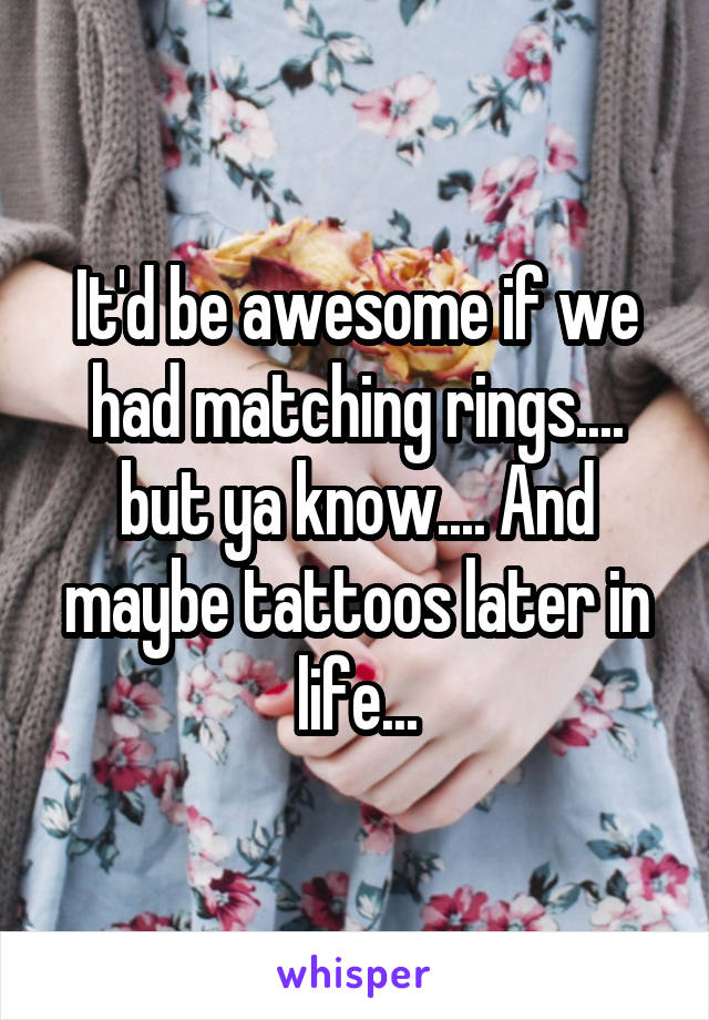 It'd be awesome if we had matching rings.... but ya know.... And maybe tattoos later in life...