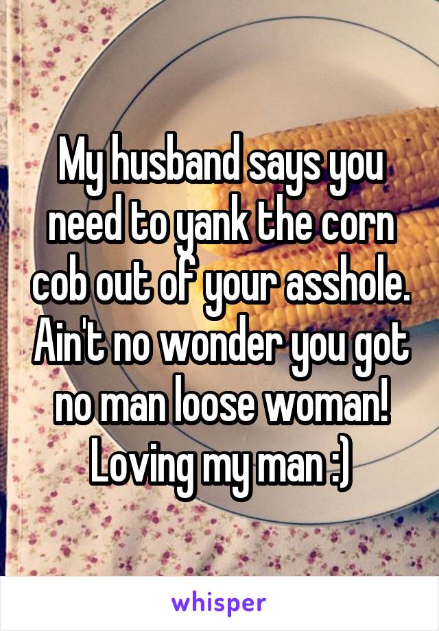 My husband says you need to yank the corn cob out of your asshole. Ain't no wonder you got no man loose woman! Loving my man :)
