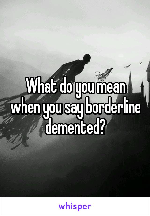 What do you mean when you say borderline demented?