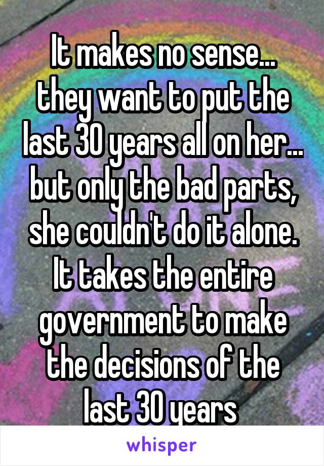 It makes no sense... they want to put the last 30 years all on her... but only the bad parts, she couldn't do it alone. It takes the entire government to make the decisions of the last 30 years 