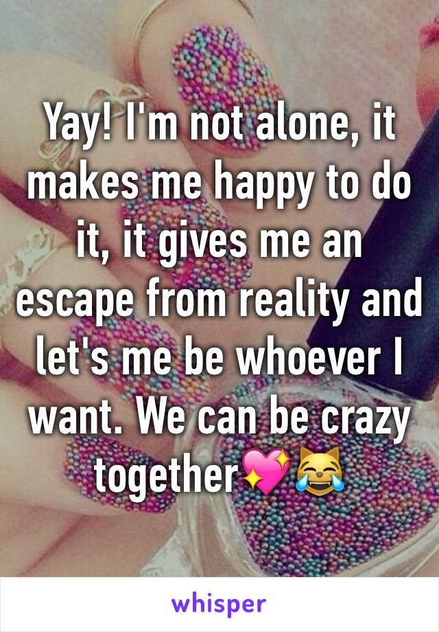 Yay! I'm not alone, it makes me happy to do it, it gives me an escape from reality and let's me be whoever I want. We can be crazy together💖😹