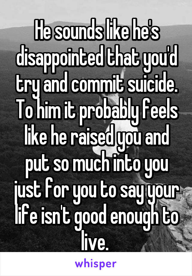 He sounds like he's disappointed that you'd try and commit suicide. To him it probably feels like he raised you and put so much into you just for you to say your life isn't good enough to live. 
