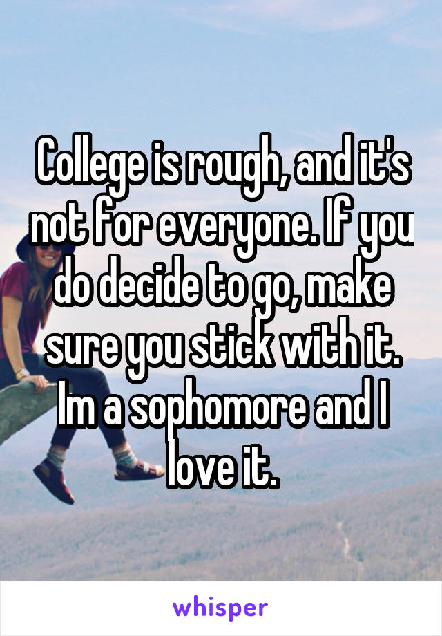 College is rough, and it's not for everyone. If you do decide to go, make sure you stick with it. Im a sophomore and I love it.