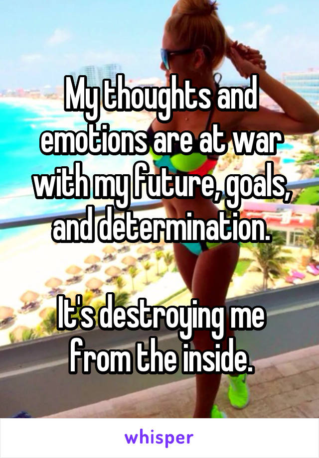 My thoughts and emotions are at war with my future, goals, and determination.

It's destroying me from the inside.