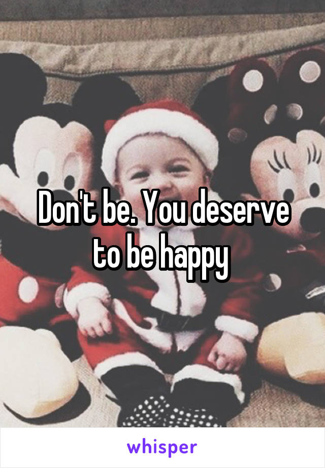 Don't be. You deserve to be happy 