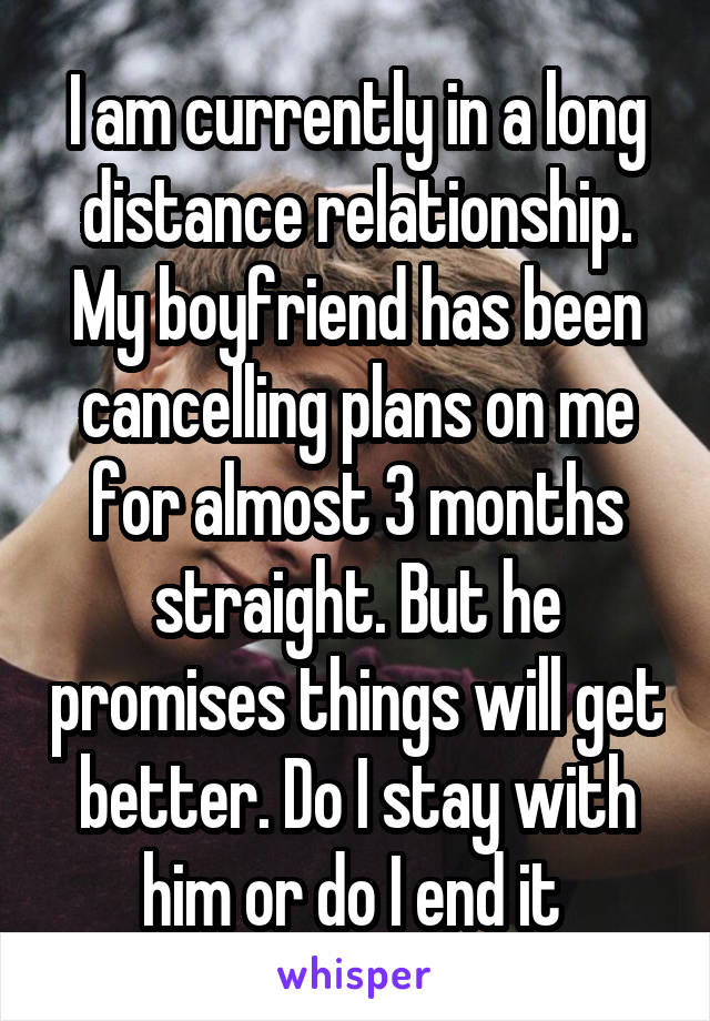 I am currently in a long distance relationship. My boyfriend has been cancelling plans on me for almost 3 months straight. But he promises things will get better. Do I stay with him or do I end it 