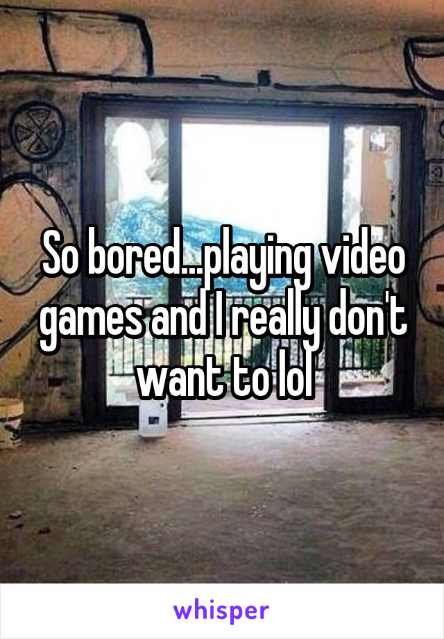 So bored...playing video games and I really don't want to lol
