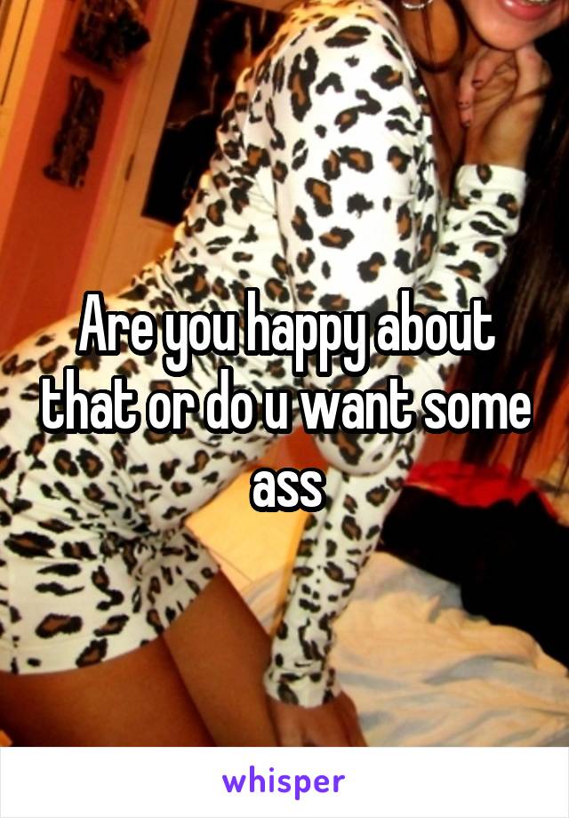 Are you happy about that or do u want some ass