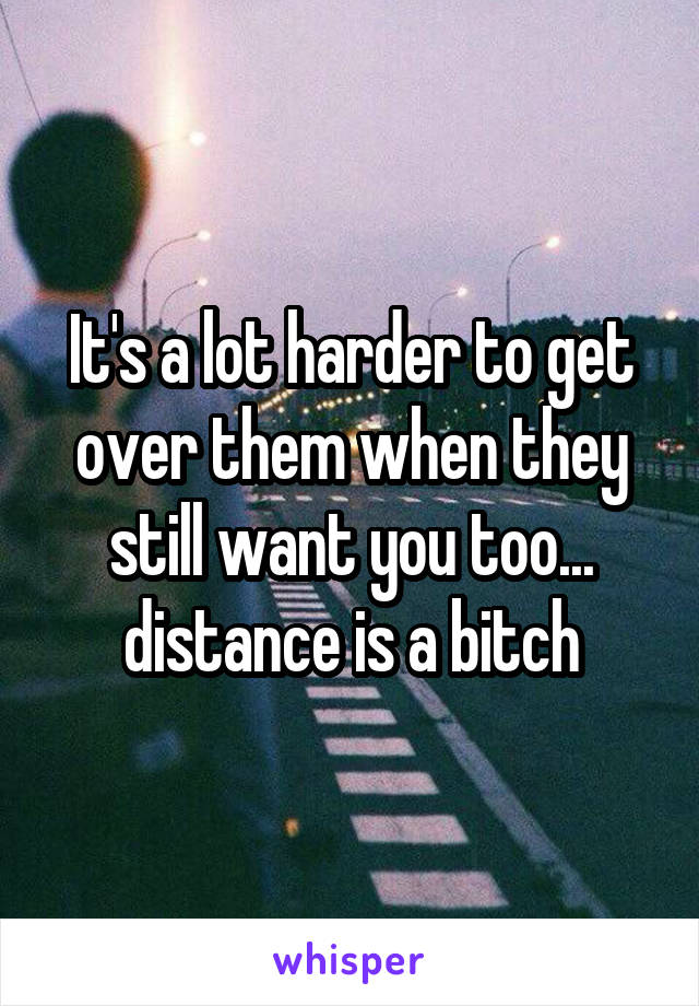 It's a lot harder to get over them when they still want you too... distance is a bitch