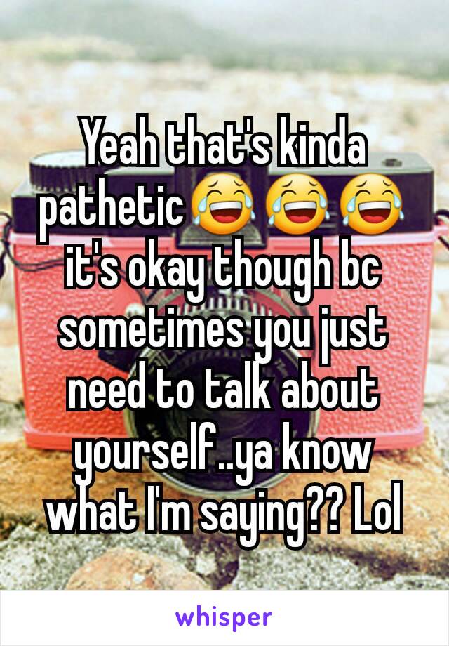 Yeah that's kinda pathetic😂😂😂 it's okay though bc sometimes you just need to talk about yourself..ya know what I'm saying?? Lol