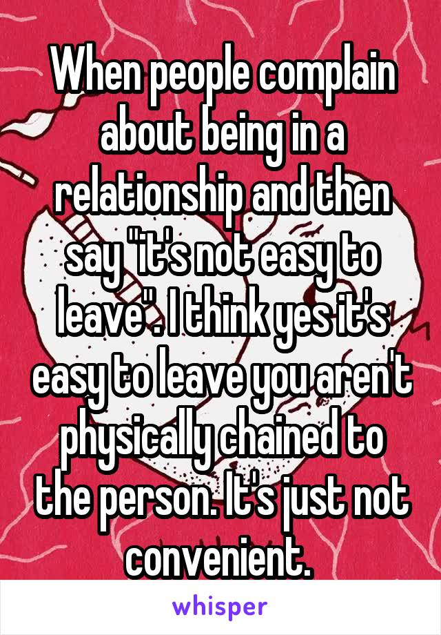 When people complain about being in a relationship and then say "it's not easy to leave". I think yes it's easy to leave you aren't physically chained to the person. It's just not convenient. 