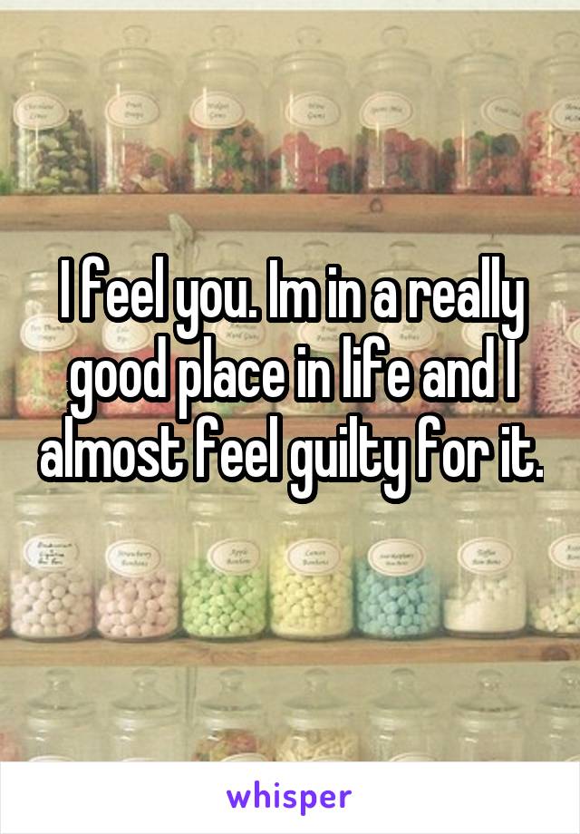 I feel you. Im in a really good place in life and I almost feel guilty for it. 