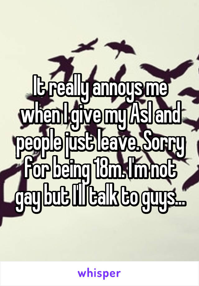 It really annoys me when I give my Asl and people just leave. Sorry for being 18m. I'm not gay but I'll talk to guys...