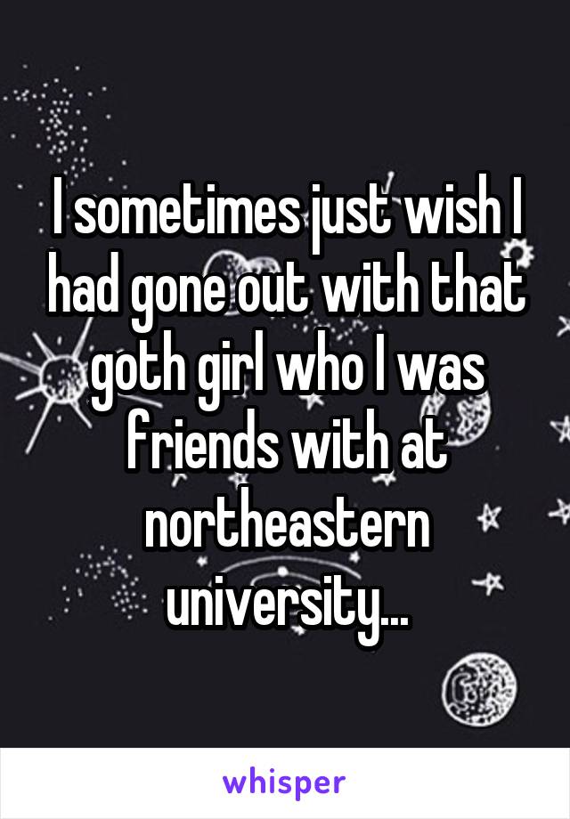 I sometimes just wish I had gone out with that goth girl who I was friends with at northeastern university...