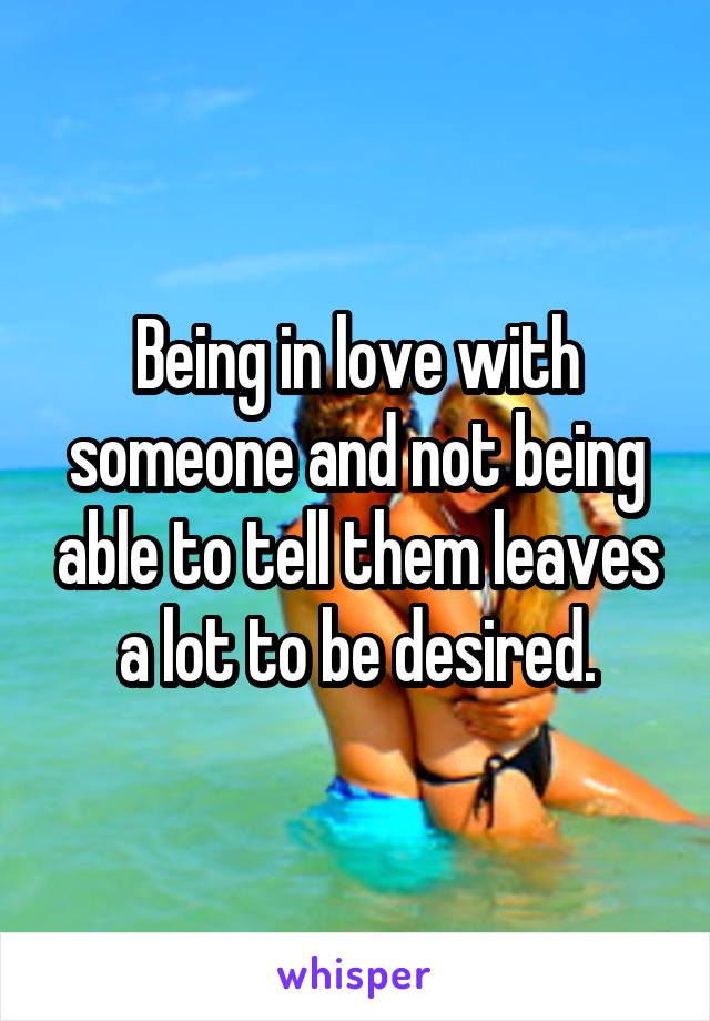 Being in love with someone and not being able to tell them leaves a lot to be desired.