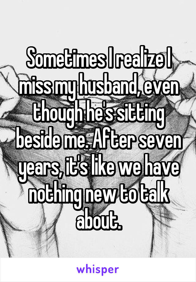 Sometimes I realize I miss my husband, even though he's sitting beside me. After seven years, it's like we have nothing new to talk about.