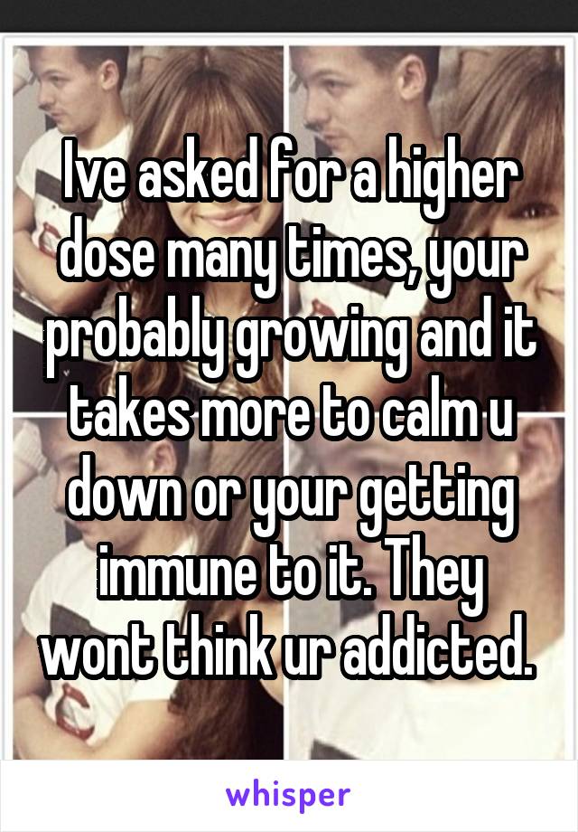 Ive asked for a higher dose many times, your probably growing and it takes more to calm u down or your getting immune to it. They wont think ur addicted. 