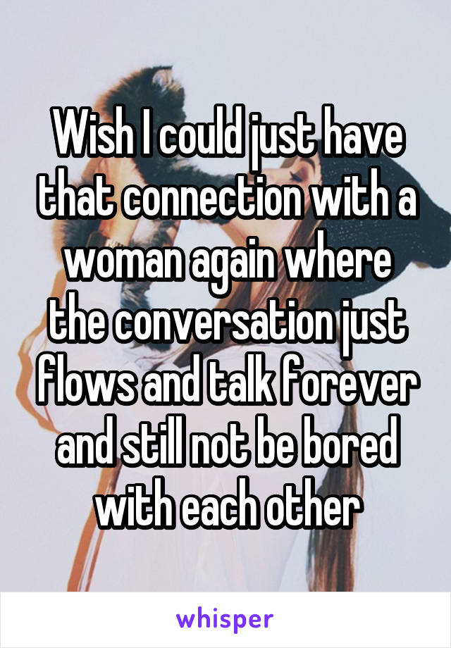 Wish I could just have that connection with a woman again where the conversation just flows and talk forever and still not be bored with each other