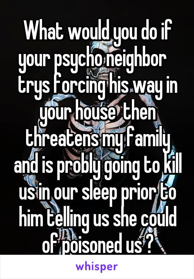 What would you do if your psycho neighbor    trys forcing his way in your house  then threatens my family and is probly going to kill us in our sleep prior to him telling us she could of poisoned us ?