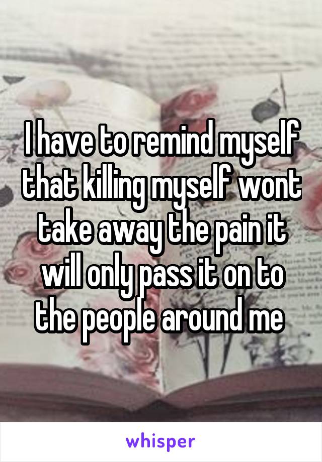 I have to remind myself that killing myself wont take away the pain it will only pass it on to the people around me 