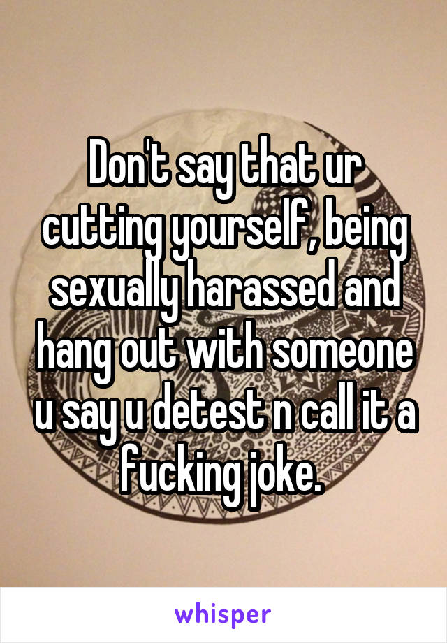 Don't say that ur cutting yourself, being sexually harassed and hang out with someone u say u detest n call it a fucking joke. 