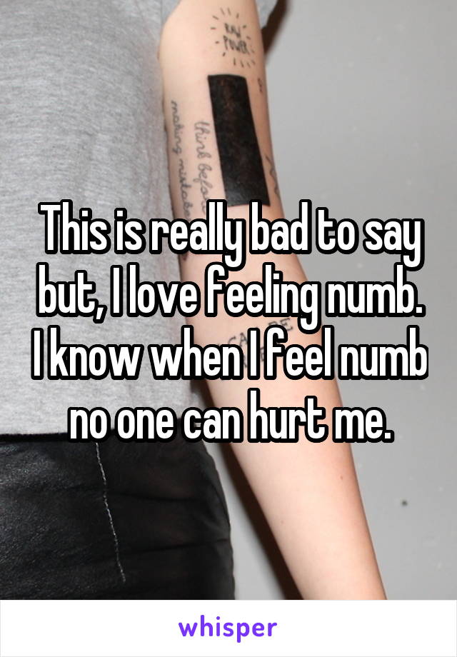 This is really bad to say but, I love feeling numb. I know when I feel numb no one can hurt me.
