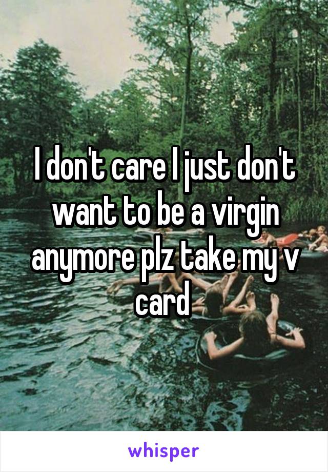 I don't care I just don't want to be a virgin anymore plz take my v card 