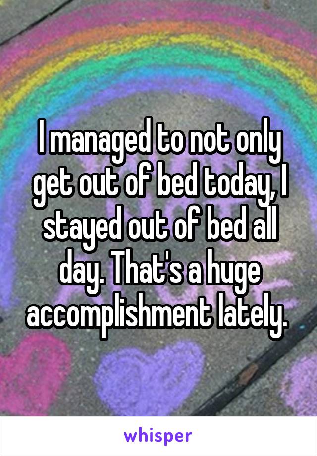 I managed to not only get out of bed today, I stayed out of bed all day. That's a huge accomplishment lately. 