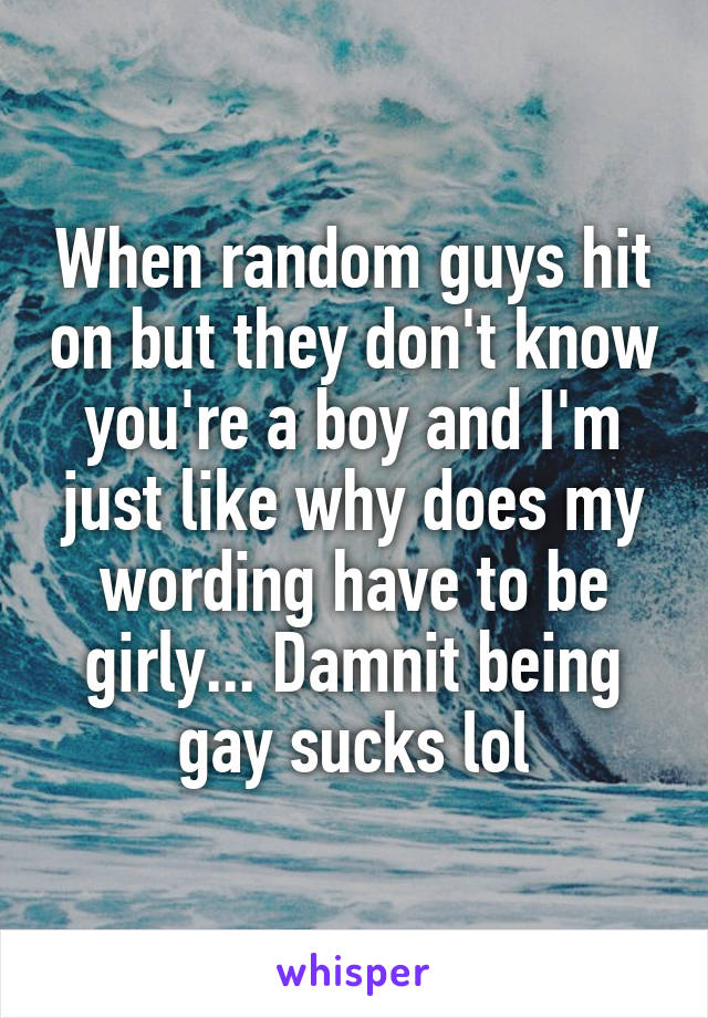 When random guys hit on but they don't know you're a boy and I'm just like why does my wording have to be girly... Damnit being gay sucks lol