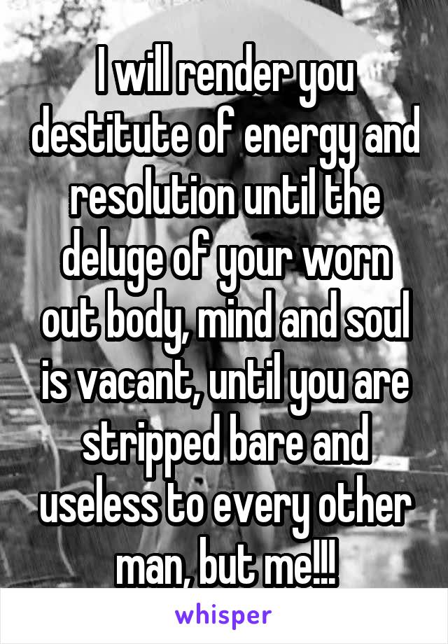 I will render you destitute of energy and resolution until the deluge of your worn out body, mind and soul is vacant, until you are stripped bare and useless to every other man, but me!!!