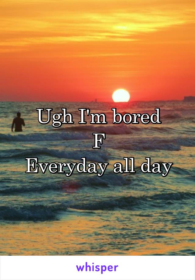 Ugh I'm bored
F
Everyday all day