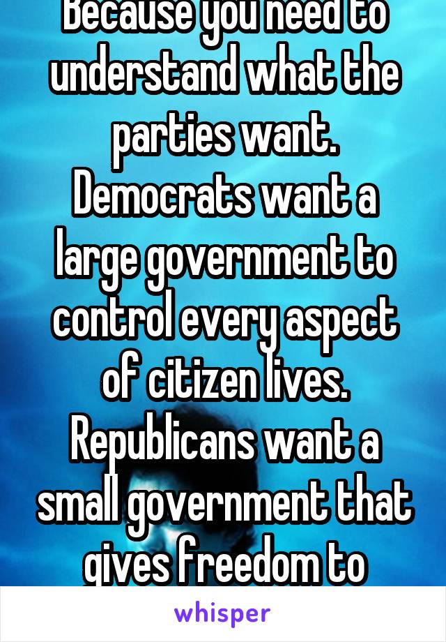 Because you need to understand what the parties want. Democrats want a large government to control every aspect of citizen lives. Republicans want a small government that gives freedom to citizens.