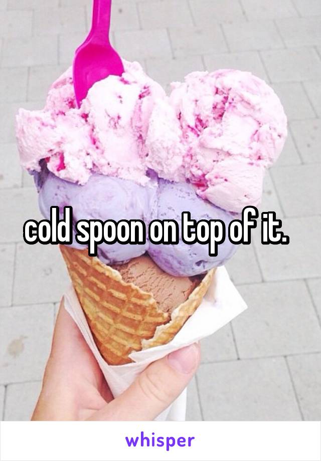 cold spoon on top of it.  