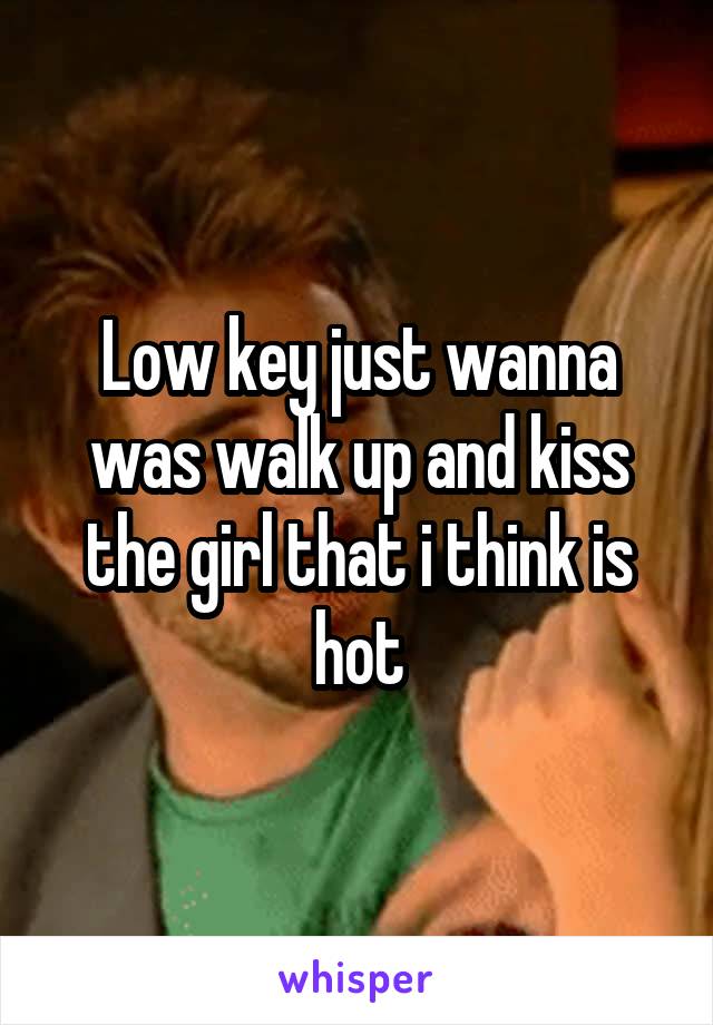 Low key just wanna was walk up and kiss the girl that i think is hot
