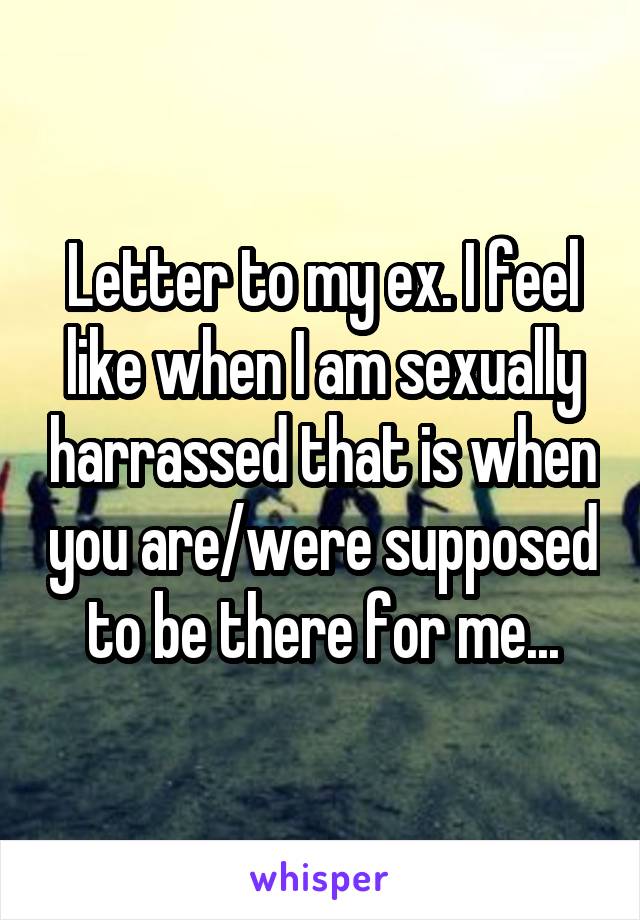 Letter to my ex. I feel like when I am sexually harrassed that is when you are/were supposed to be there for me...