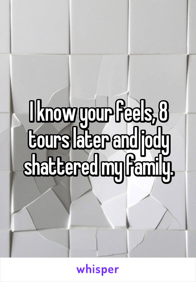 I know your feels, 8 tours later and jody shattered my family.