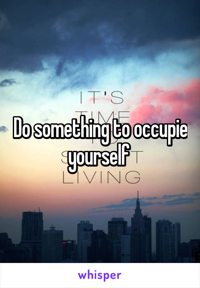 Do something to occupie yourself 
