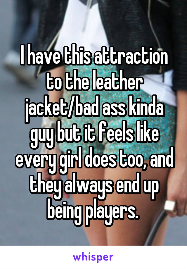 I have this attraction to the leather jacket/bad ass kinda guy but it feels like every girl does too, and they always end up being players. 