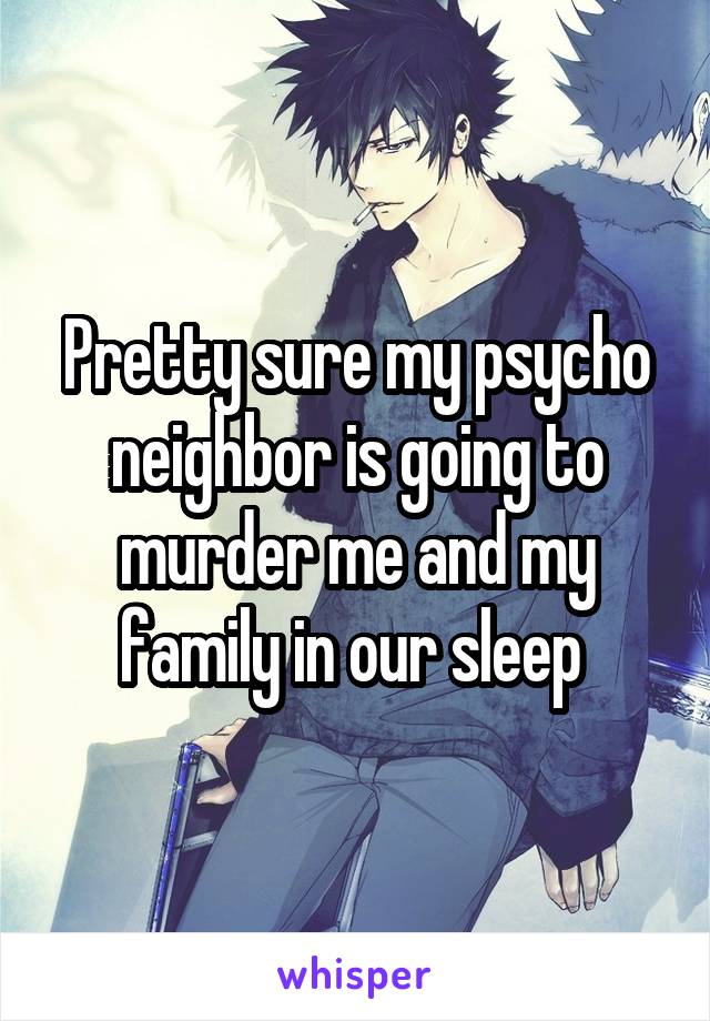 Pretty sure my psycho neighbor is going to murder me and my family in our sleep 