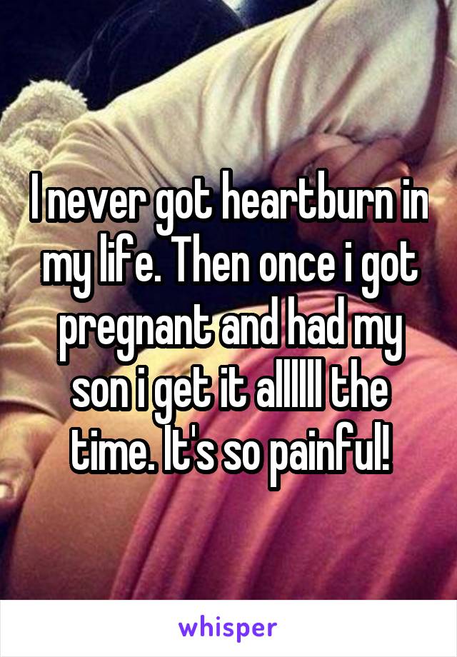 I never got heartburn in my life. Then once i got pregnant and had my son i get it allllll the time. It's so painful!